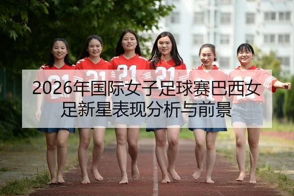 2026年国际女子足球赛巴西女足新星表现分析与前景