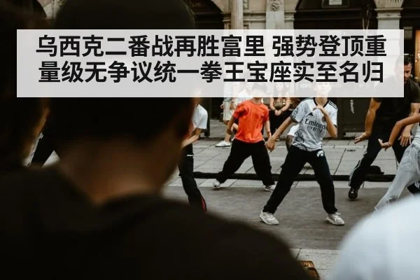 乌西克二番战再胜富里 强势登顶重量级无争议统一拳王宝座实至名归